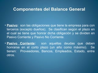 Componentes del Balance General 
• Pasivo: son las obligaciones que tiene la empresa para con 
terceros (excepto dueños). Se clasifican según el plazo en 
el cual se tiene que honrar dicha obligación y se dividen en 
Pasivo Corriente y Pasivo No Corriente. 
• Pasivo Corriente: son aquellas deudas que deben 
honrarse en el corto plazo (un año como máximo). Se 
tienen: Proveedores, Bancos, Empleados, Estado, entre 
otros. 
 