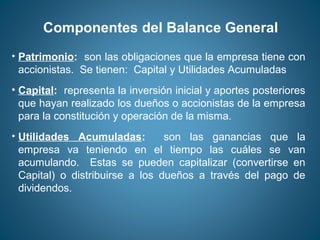 Componentes del Balance General 
• Patrimonio: son las obligaciones que la empresa tiene con 
accionistas. Se tienen: Capital y Utilidades Acumuladas 
• Capital: representa la inversión inicial y aportes posteriores 
que hayan realizado los dueños o accionistas de la empresa 
para la constitución y operación de la misma. 
• Utilidades Acumuladas: son las ganancias que la 
empresa va teniendo en el tiempo las cuáles se van 
acumulando. Estas se pueden capitalizar (convertirse en 
Capital) o distribuirse a los dueños a través del pago de 
dividendos. 
 