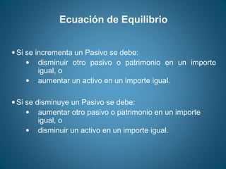Ecuación de Equilibrio 
· Si se incrementa un Pasivo se debe: 
· disminuir otro pasivo o patrimonio en un importe 
igual, o 
· aumentar un activo en un importe igual. 
· Si se disminuye un Pasivo se debe: 
· aumentar otro pasivo o patrimonio en un importe 
igual, o 
· disminuir un activo en un importe igual. 
 