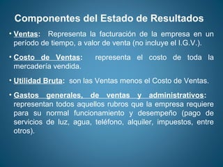 Componentes del Estado de Resultados 
• Ventas: Representa la facturación de la empresa en un 
período de tiempo, a valor de venta (no incluye el I.G.V.). 
• Costo de Ventas: representa el costo de toda la 
mercadería vendida. 
• Utilidad Bruta: son las Ventas menos el Costo de Ventas. 
• Gastos generales, de ventas y administrativos: 
representan todos aquellos rubros que la empresa requiere 
para su normal funcionamiento y desempeño (pago de 
servicios de luz, agua, teléfono, alquiler, impuestos, entre 
otros). 
 