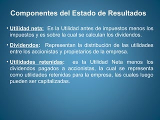 Componentes del Estado de Resultados 
• Utilidad neta: Es la Utilidad antes de impuestos menos los 
impuestos y es sobre la cual se calculan los dividendos. 
• Dividendos: Representan la distribución de las utilidades 
entre los accionistas y propietarios de la empresa. 
• Utilidades retenidas: es la Utilidad Neta menos los 
dividendos pagados a accionistas, la cual se representa 
como utilidades retenidas para la empresa, las cuales luego 
pueden ser capitalizadas. 
 