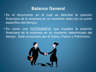 Balance General 
• Es el documento en el cual se describe la posición 
financiera de la empresa en un momento dado (en un punto 
específico del tiempo). 
• Es como una FOTOGRAFIA que muestra la posición 
financiera de la empresa en un momento determinado del 
tiempo. Está compuesto por el Activo, Pasivo y Patrimonio. 
 