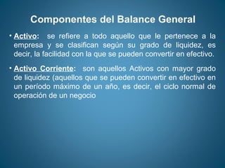 Componentes del Balance General 
• Activo: se refiere a todo aquello que le pertenece a la 
empresa y se clasifican según su grado de liquidez, es 
decir, la facilidad con la que se pueden convertir en efectivo. 
• Activo Corriente: son aquellos Activos con mayor grado 
de liquidez (aquellos que se pueden convertir en efectivo en 
un período máximo de un año, es decir, el ciclo normal de 
operación de un negocio 
 