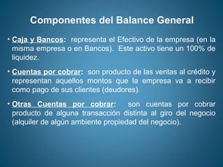 Componentes del Balance General 
• Caja y Bancos: representa el Efectivo de la empresa (en la 
misma empresa o en Bancos). Este activo tiene un 100% de 
liquidez. 
• Cuentas por cobrar: son producto de las ventas al crédito y 
representan aquellos montos que la empresa va a recibir 
como pago de sus clientes (deudores). 
• Otras Cuentas por cobrar: son cuentas por cobrar 
producto de alguna transacción distinta al giro del negocio 
(alquiler de algún ambiente propiedad del negocio). 
 