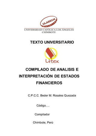 TEXTO UNIVERSITARIO
COMPILADO DE ANALISIS E
INTERPRETACIÓN DE ESTADOS
FINANCIEROS
C.P.C.C. Beder M. Rosales Quezada
Código….
Compilador
Chimbote, Perú
 