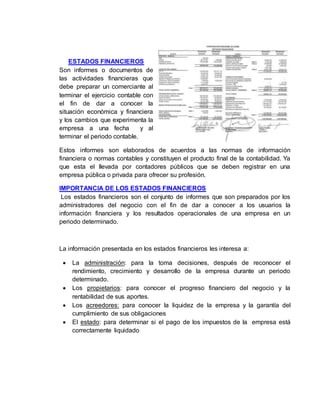 ESTADOS FINANCIEROS
Son informes o documentos de
las actividades financieras que
debe preparar un comerciante al
terminar el ejercicio contable con
el fin de dar a conocer la
situación económica y financiera
y los cambios que experimenta la
empresa a una fecha y al
terminar el periodo contable.
Estos informes son elaborados de acuerdos a las normas de información
financiera o normas contables y constituyen el producto final de la contabilidad. Ya
que esta el llevada por contadores públicos que se deben registrar en una
empresa pública o privada para ofrecer su profesión.
IMPORTANCIA DE LOS ESTADOS FINANCIEROS
Los estados financieros son el conjunto de informes que son preparados por los
administradores del negocio con el fin de dar a conocer a los usuarios la
información financiera y los resultados operacionales de una empresa en un
periodo determinado.
La información presentada en los estados financieros les interesa a:
 La administración: para la toma decisiones, después de reconocer el
rendimiento, crecimiento y desarrollo de la empresa durante un periodo
determinado.
 Los propietarios: para conocer el progreso financiero del negocio y la
rentabilidad de sus aportes.
 Los acreedores: para conocer la liquidez de la empresa y la garantía del
cumplimiento de sus obligaciones
 El estado: para determinar si el pago de los impuestos de la empresa está
correctamente liquidado
 