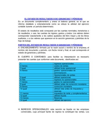 EL ESTADO DE RESULTADOS O DE GANANCIAS Y PÉRDIDAS
Es un documento complementario y anexo al balance general, es el que se
informa detallada y ordenadamente como se obtuvo la utilidad del ejercicio
contable durante un periodo determinado.
El estado de resultados está compuesto por las cuentas nominales, transitorias o
de resultados, o sea, las cuentas de ingreso, gastos y costos. Los valores deben
corresponder exactamente a los saldos ajustados del libro mayor y de los libros
auxiliares, o a los valores que aparecen en la sección ganancias y pérdidas de la
hoja de trabajo
PARTES DEL ESTADO DE RESULTADOS O GANANCIAS Y PÉRDIDAS
A: ENCABEZAMIENTO: formado por la razón social o nombre de la empresa, el
nombre del documento y periodo, con fecha inicial y final, al cual corresponde el
estado de ganancias y pérdidas.
B: CUERPO O CONTENIDO: para facilitar su interpretación es necesario
presentar las cuentas que conforman este documento, clasificadas así:
1 ingresos operacionales
2 menos costos de ventas
3 igual utilidad bruta operacional
4 menos gastos: operacionales de
administración
Operacionales de ventas
5 igual utilidad operacional
6 más ingresos no operacionales
7 menos gastos no operacionales
8 igual utilidad antes de corrección monetaria
9 menos corrección monetaria
10 igual utilidad neta antes de impuestos y
reservas
11 menos impuestos de renta y complementarios
12 igual utilidad liquida
13 menos Reservas
14 igual utilidad del ejercicio
 INGRESOS OPERACIONALES: esta sección se liquida en las empresas
comerciales, cuya principal fuente de ingreso la constituyen las ventas. Los
 