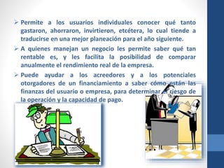  Permite a los usuarios individuales conocer qué tanto
gastaron, ahorraron, invirtieron, etcétera, lo cual tiende a
traducirse en una mejor planeación para el año siguiente.
 A quienes manejan un negocio les permite saber qué tan
rentable es, y les facilita la posibilidad de comparar
anualmente el rendimiento real de la empresa.
 Puede ayudar a los acreedores y a los potenciales
otorgadores de un financiamiento a saber cómo están las
finanzas del usuario o empresa, para determinar el riesgo de
la operación y la capacidad de pago.
 