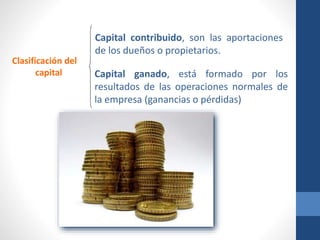 Clasificación del
capital
Capital contribuido, son las aportaciones
de los dueños o propietarios.
Capital ganado, está formado por los
resultados de las operaciones normales de
la empresa (ganancias o pérdidas)
 