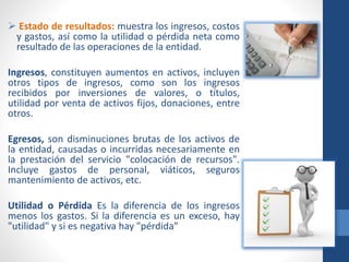  Estado de resultados: muestra los ingresos, costos
y gastos, así como la utilidad o pérdida neta como
resultado de las operaciones de la entidad.
Ingresos, constituyen aumentos en activos, incluyen
otros tipos de ingresos, como son los ingresos
recibidos por inversiones de valores, o títulos,
utilidad por venta de activos fijos, donaciones, entre
otros.
Egresos, son disminuciones brutas de los activos de
la entidad, causadas o incurridas necesariamente en
la prestación del servicio "colocación de recursos".
Incluye gastos de personal, viáticos, seguros
mantenimiento de activos, etc.
Utilidad o Pérdida Es la diferencia de los ingresos
menos los gastos. Si la diferencia es un exceso, hay
"utilidad" y si es negativa hay "pérdida"
 