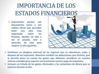 IMPORTANCIA DE LOS
ESTADOS FINANCIEROS
 Importantes porque son
documentos serios y con
validez oficial que permiten
tener una idea muy
organizada sobre las
finanzas. Ayudan no sólo a
ver el pasado, sino a
aprender de éste para
mejorar al año siguiente.
 Contienen un desglose mensual de los ingresos que se obtuvieron, antes y
después de los impuestos. Muestran también las deducciones que hicimos, que
le permite tener en cuenta los gastos que debemos considerar en nuestro
sistema contable para reportar correctamente nuestro pago de impuestos.
 Incluyen un listado de los gastos efectuados y las variaciones de dinero que se
tuvieron durante el año.
 