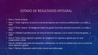 ESTADO DE RESULTADOS INTEGRAL
• Paso 1: Poner el titulo
• Paso 2: Título: Ingresos: Se pone la cuenta de ingresos por servicios profesionales y su saldo, y
total
• Paso 3: Título: Gastos : Se desglosan todos los gastos incurridos durante el periodo y su saldo, y
total
• Paso 4: Utilidad ó perdida bruta: Se toma el total de ingresos y se le restan el total de gastos, y
total
• Paso 5: Titulo: Otros ingresos o gastos: Se desglosan los ingresos o gastos que no sean
congruentes, y total
• Paso 6: Utilidad neta antes de impuestos y dividendos: Se toma la utilidad neta más la cuenta de
otros ingresos o gastos.
• Paso 7: Menos: Impuestos sobre renta: monto que debe pagar
 