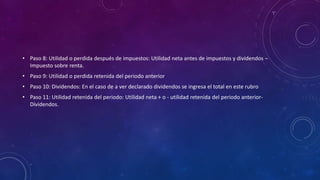 • Paso 8: Utilidad o perdida después de impuestos: Utilidad neta antes de impuestos y dividendos –
Impuesto sobre renta.
• Paso 9: Utilidad o perdida retenida del periodo anterior
• Paso 10: Dividendos: En el caso de a ver declarado dividendos se ingresa el total en este rubro
• Paso 11: Utilidad retenida del periodo: Utilidad neta + o - utilidad retenida del periodo anterior-
Dividendos.
 