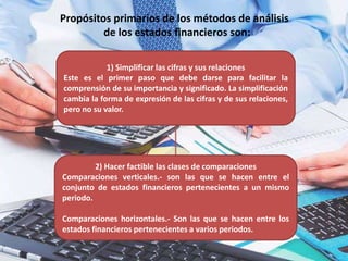 Propósitos primarios de los métodos de análisis
de los estados financieros son:
1) Simplificar las cifras y sus relaciones
Este es el primer paso que debe darse para facilitar la
comprensión de su importancia y significado. La simplificación
cambia la forma de expresión de las cifras y de sus relaciones,
pero no su valor.
2) Hacer factible las clases de comparaciones
Comparaciones verticales.- son las que se hacen entre el
conjunto de estados financieros pertenecientes a un mismo
periodo.
Comparaciones horizontales.- Son las que se hacen entre los
estados financieros pertenecientes a varios periodos.
 