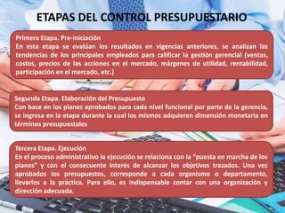 ETAPAS DEL CONTROL PRESUPUESTARIO
Primera Etapa. Pre-iniciación
En esta etapa se evalúan los resultados en vigencias anteriores, se analizan las
tendencias de los principales empleados para calificar la gestión gerencial (ventas,
costos, precios de las acciones en el mercado, márgenes de utilidad, rentabilidad,
participación en el mercado, etc.)
Segunda Etapa. Elaboración del Presupuesto
Con base en los planes aprobados para cada nivel funcional por parte de la gerencia,
se ingresa en la etapa durante la cual los mismos adquieren dimensión monetaria en
términos presupuestales
Tercera Etapa. Ejecución
En el proceso administrativo la ejecución se relaciona con la “puesta en marcha de los
planes” y con el consecuente interés de alcanzar los objetivos trazados. Una vez
aprobados los presupuestos, corresponde a cada organismo o departamento,
llevarlos a la práctica. Para ello, es indispensable contar con una organización y
dirección adecuada.
 