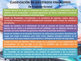 CLASIFICACIÓN DE LOS ESTADOS FINANCIEROS
Balance General: En el que se relacionan los activos, pasivos y el patrimonio, con el
objetivo de ser reconocidos se pueda determinar de forma razonable la situación
financiera del ente económico a una fecha dada.
De Propósito General
Estado de Resultados: Corresponde a la sumatoria de ingresos, costos, gastos y
corrección monetaria, los cuales debidamente asociados deben arrojar los resultados
del ejercicio.
Estado de Cambios en el Patrimonio: En este se muestra de forma detallada los
aportes de los socios y la distribución de las utilidades que se obtienen durante un
periodo, así como también las ganancias retenidas en periodos anteriores.
Estado de Cambios en la situación financiera: Se utiliza para pronosticar situaciones de
riesgo que tenga la empresa, pero tiene como objetivo principal centrarse en la
utilidad que tiene para evaluar la procedencia y utilización de fondos de largo plazo.
Estado de Flujos de Efectivo: Ofrece ayuda en la planeación y en la generación de
presupuestos, sin que se deje a un lado la medición que se realiza para el
cumplimiento de los compromisos adquiridos.
Estados financieros consolidados: Son aquellos que presentan la situación financiera,
los resultados de las operaciones, los cambios de patrimonio y de la situación
financiera, al igual que los flujos de efectivo, de un ente matriz y sus subordinados, o
un ente dominante y los dominados, como si fuesen los de una sola empresa.
 