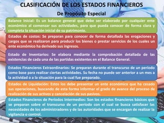 CLASIFICACIÓN DE LOS ESTADOS FINANCIEROS
Balance Inicial: Es un balance general que debe ser elaborado por cualquier ente
económico al comenzar sus actividades, para que pueda conocer de forma clara y
completa la situación inicial de su patrimonio.
De Propósito Especial
Estados de costos: Se preparan para conocer de forma detallada las erogaciones y
cargos que se realizaron para producir los bienes o prestar servicios de los cuales un
ente económico ha derivado sus ingresos.
Estado de Inventarios: Se elabora mediante la comprobación detallada de las
existencias de cada una de las partidas existentes en el Balance General.
Estados Financieros Extraordinarios: Se preparan durante el transcurso de un período
como base para realizar ciertas actividades. Su fecha no puede ser anterior a un mes a
la actividad o a la situación para la cual fue preparado.
Estados de Liquidación: Estos los debe presentar un ente económico que ha cesado
sus operaciones, buscando de esta forma informar el grado de avance del proceso de
realización de sus activos y cancelación de sus pasivos.
Estados Financieros de Períodos Intermedios: Son los estados financieros básicos que
se preparan sobre el transcurso de un período con el cual se busca satisfacer las
necesidades de los administradores y de las autoridades que se encargan de realizar la
vigilancia o control.
 