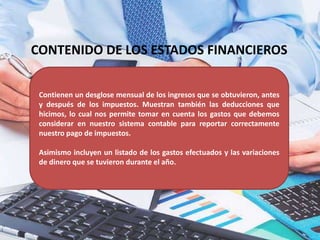 CONTENIDO DE LOS ESTADOS FINANCIEROS
Contienen un desglose mensual de los ingresos que se obtuvieron, antes
y después de los impuestos. Muestran también las deducciones que
hicimos, lo cual nos permite tomar en cuenta los gastos que debemos
considerar en nuestro sistema contable para reportar correctamente
nuestro pago de impuestos.
Asimismo incluyen un listado de los gastos efectuados y las variaciones
de dinero que se tuvieron durante el año.
 