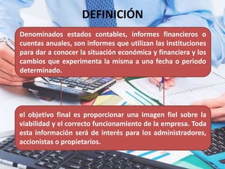 Denominados estados contables, informes financieros o
cuentas anuales, son informes que utilizan las instituciones
para dar a conocer la situación económica y financiera y los
cambios que experimenta la misma a una fecha o periodo
determinado.
el objetivo final es proporcionar una imagen fiel sobre la
viabilidad y el correcto funcionamiento de la empresa. Toda
esta información será de interés para los administradores,
accionistas o propietarios.
DEFINICIÓN
 