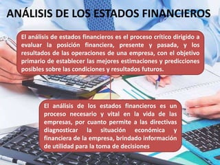 ANÁLISIS DE LOS ESTADOS FINANCIEROS
El análisis de estados financieros es el proceso crítico dirigido a
evaluar la posición financiera, presente y pasada, y los
resultados de las operaciones de una empresa, con el objetivo
primario de establecer las mejores estimaciones y predicciones
posibles sobre las condiciones y resultados futuros.
El análisis de los estados financieros es un
proceso necesario y vital en la vida de las
empresas, por cuanto permite a las directivas
diagnosticar la situación económica y
financiera de la empresa, brindado información
de utilidad para la toma de decisiones
 