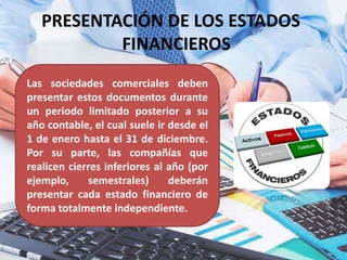 PRESENTACIÓN DE LOS ESTADOS
FINANCIEROS
Las sociedades comerciales deben
presentar estos documentos durante
un periodo limitado posterior a su
año contable, el cual suele ir desde el
1 de enero hasta el 31 de diciembre.
Por su parte, las compañías que
realicen cierres inferiores al año (por
ejemplo, semestrales) deberán
presentar cada estado financiero de
forma totalmente independiente.
 