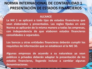 NORMA INTERNACIONAL DE CONTABILIDAD 1
PRESENTACIÓN DE ESTADOS FINANCIEROS
ALCANCE
La NIC 1 se aplicará a todo tipo de estados financieros que
sean elaborados y presentados. Las reglas fijadas en esta
Norma se aplicarán de la misma manera a todas las empresas,
con independencia de que elaboren estados financieros
consolidados o separados.
Los bancos y otras entidades financieras deberán cumplir los
requisitos de información que se establecen el la NIC 30.
Algunas empresas de acuerdo a su naturaleza ya sean
públicos o privados deberán adaptar la presentación de los
estados financieros, llegando incluso a cambiar algunas
denominaciones.
 