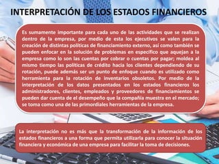 INTERPRETACIÓN DE LOS ESTADOS FINANCIEROS
Es sumamente importante para cada uno de las actividades que se realizan
dentro de la empresa, por medio de esta los ejecutivos se valen para la
creación de distintas políticas de financiamiento externo, así como también se
pueden enfocar en la solución de problemas en específico que aquejan a la
empresa como lo son las cuentas por cobrar o cuentas por pagar; moldea al
mismo tiempo las políticas de crédito hacia los clientes dependiendo de su
rotación, puede además ser un punto de enfoque cuando es utilizado como
herramienta para la rotación de inventarios obsoletos. Por medio de la
interpretación de los datos presentados en los estados financieros los
administradores, clientes, empleados y proveedores de financiamientos se
pueden dar cuenta de el desempeño que la compañía muestra en el mercado;
se toma como una de las primordiales herramientas de la empresa.
La interpretación no es más que la transformación de la información de los
estados financieros a una forma que permita utilizarla para conocer la situación
financiera y económica de una empresa para facilitar la toma de decisiones.
 