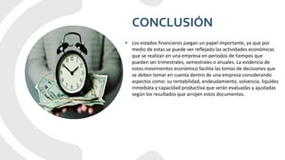 CONCLUSIÓN
• Los estados financieros juegan un papel importante, ya que por
medio de estas se puede ver reflejado las actividades económicas
que se realizan en una empresa en periodos de tiempos que
pueden ser trimestrales, semestrales o anuales. La evidencia de
estos movimientos económico facilita las tomas de decisiones que
se deben tomar en cuenta dentro de una empresa considerando
aspectos como: su rentabilidad, endeudamiento, solvencia, liquidez
inmediata y capacidad productiva que serán evaluadas y ajustadas
según los resultados que arrojen estos documentos.
 