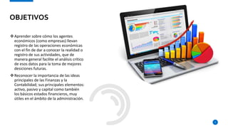 Aprender sobre cómo los agentes
económicos (como empresas) llevan
registro de las operaciones económicas
con el fin de dar a conocer la realidad o
registro de sus actividades, que de
manera general facilite el análisis crítico
de esos datos para la toma de mejores
desiciones futuras.
Reconocer la importancia de las ideas
principales de las Finanzas y la
Contabilidad; sus principales elementos:
activo, pasivo y capital como también
los básicos estados financieros, muy
útiles en el ámbito de la administración.
3
OBJETIVOS
 