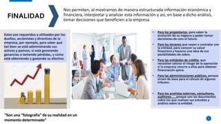 FINALIDAD
5
Nos permiten, al mostrarnos de manera estructurada información económica y
financiera, interpretar y analizar esta información y así, en base a dicho análisis,
tomar decisiones que beneficien a la empresa.
“Son una “fotografía” de su realidad en un
momento determinado”
 