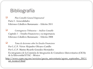 Bibliografía
 Plan Contable General Empresarial
Parte I - Generalidades
Ediciones Caballero Bustamante – Edición 2011
 
 Contingencias Tributarias – Análisis Contable
Capitulo 1 – Estados Financieros y su importancia
Ediciones Caballero Bustamante – Edición 2008
 
 Toma de decisiones sobre los Estados Financieros
Por L.C.P. Víctor Alejandro Olivares Castillo
Por L.C.P. Marino Ricardo González Hernández
Ex integrantes de la Comisión de Integración de Contadores Universitarios (CICU)
de la Universidad ETAC - México
http://www.ccpm.org.mx/servicios/gaceta_universitaria/agosto_septiembre_2012/
art_tecnico2.html
 