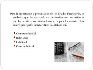 Para la preparación y presentación de los Estados Financieros, se
establece que las características cualitativas son los atributos
que hacen útil a los estados financieros para los usuarios. Las
cuatro principales características cualitativas son:
Comprensibilidad
Relevancia
Fiabilidad
Comparabilidad
 