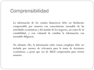 Comprensibilidad
La información de los estados financieros debe ser fácilmente
comprensible por usuarios con conocimiento razonable de las
actividades económicas y del mundo de los negocios, así como de su
contabilidad, y con voluntad de estudiar la información con
razonable diligencia.
No obstante ello, la información sobre temas complejos debe ser
incluida por razones de relevancia para la toma de decisiones
económicas, a pesar que sea de difícil comprensión para ciertos
usuarios.
 