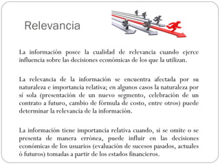 Relevancia
La información posee la cualidad de relevancia cuando ejerce
influencia sobre las decisiones económicas de los que la utilizan.
La relevancia de la información se encuentra afectada por su
naturaleza e importancia relativa; en algunos casos la naturaleza por
sí sola (presentación de un nuevo segmento, celebración de un
contrato a futuro, cambio de fórmula de costo, entre otros) puede
determinar la relevancia de la información.
La información tiene importancia relativa cuando, si se omite o se
presenta de manera errónea, puede influir en las decisiones
económicas de los usuarios (evaluación de sucesos pasados, actuales
ó futuros) tomadas a partir de los estados financieros.
 