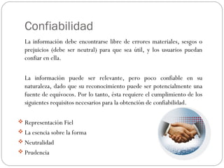 Confiabilidad
La información debe encontrarse libre de errores materiales, sesgos o
prejuicios (debe ser neutral) para que sea útil, y los usuarios puedan
confiar en ella.
La información puede ser relevante, pero poco confiable en su
naturaleza, dado que su reconocimiento puede ser potencialmente una
fuente de equívocos. Por lo tanto, ésta requiere el cumplimiento de los
siguientes requisitos necesarios para la obtención de confiabilidad.
 Representación Fiel
 La esencia sobre la forma
 Neutralidad
 Prudencia
 