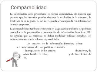 Comparabilidad
La información debe presentarse en forma comparativa, de manera que
permita que los usuarios puedan observar la evolución de la empresa, la
tendencia de su negocio, e, inclusive, pueda ser comparada con información
de otras empresas.
La comparabilidad también se sustenta en la aplicación uniforme de políticas
contables en la preparación y presentación de información financiera. Ello
no significa que las empresas no deban modificar políticas contables, en
tanto existan otras más relevantes y confiables.
Los usuarios de la información financiera deben
ser informados de las políticas contables
empleadas en la preparación de los estados financieros, de
cualquier cambio habido en ellas, y de los efectos de
dichos cambios.
 