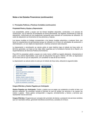 Notas a los Estados Financieros (continuación)
7
3. Principales Políticas y Prácticas Contables (continuación)
Propiedad Planta y Equipo y Depreciación
Las propiedades, planta y equipo son los bienes tangibles adquiridos, construidos o en proceso de
construcción, con la intención de emplearlos en forma permanente. Se registran inicialmente al costo de
adquisición, conformado por las erogaciones necesarias para colocarlo en condiciones de utilización. El
costo de adquisición se incrementa con las adiciones y mejoras.
Los bienes muebles en bodega corresponden a los bienes muebles adquiridos a cualquier título, que
tienen la característica de permanentes porque se utilizarán en el futuro en actividades de producción o
administración y no son objeto de depreciación, mientras conserven esta situación.
La depreciación o amortización se calcula sobre el costo histórico bajo el método de línea recta; en
términos generales, con base en las vidas útiles sugeridas por la Contaduría General de la Nación y la
Superintendencia de Servicios Públicos Domiciliarios.
Para 2012 la propiedad, planta y equipo con costo menor a $283 se registró afectando directamente el
gasto y los activos depreciables, cuyo costo de adquisición fue igual o inferior a $1,302, se depreciaron
en el mismo año en que se adquirieron, sin considerar la vida útil de los mismos.
La depreciación se calcula sobre el costo por el método de línea recta, utilizando la siguiente tabla:
Cargos Diferidos y Gastos Pagados por Anticipado
Gastos Pagados por Anticipado: Costos y gastos que se pagan con antelación al recibir el bien o el
servicio requerido. Se amortizan durante el período en que se reciben los servicios o se causen los
costos o gastos. Estos gastos corresponden a seguros, arrendamientos y bienes y servicios que
representan futuros servicios.
Cargos Diferidos: Erogaciones por concepto del suministro de bienes o prestación de servicios recibidos
que con razonable certeza, generarán beneficios económicos y sociales en el futuro.
ACTIVO AÑOS VIDA UTIL
Edificaciones 50
Obras civiles 50
Equipos de generación y distribución 25
Redes, lineas y cables 25
Maquinaria y equipo 15
Muebles, enseres y equipo de oficina 10
Equipo de comunicación y accesorios 10
Equipo de transporte, tracción y elevación 10
Equipo de computación y accesorios 5
 