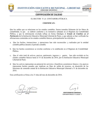INSTITUCIÓN EDUCATIVA MUNICIPAL - LIBERTAD
CODIGO DANE 152001000769-01
CREADA MEDIANTE DECRETO 0351 DE 26 DE AGOSTO DE 2003
EMITIDA POR LA SECRETARIA DE EDUCACIÓN MUNICIPAL
CERTIFICACIÓN DE CALIDAD
EL RECTOR Y LA CONTADORA PÚBLICA
CERTIFICAN:
Que los saldos que se relacionan en los estados contables, fueron tomados fielmente de los libros de
contabilidad, la que se elaboró conforme a la normativa señalada en el Régimen de Contabilidad
Pública, y que la información revelada refleja en forma fidedigna el Estado de Cambios en el
Patrimonio de la Institución Educativa Municipal Libertad de Pasto, y que además se han verificado las
afirmaciones contenidas en los estados contables básicos, principalmente las referidas a:
a. Que los hechos, transacciones y operaciones han sido reconocidos y realizados por la entidad
contable pública durante el período contable.
b. Que los hechos económicos se revelan conforme a lo establecido en el Régimen de Contabilidad
Pública.
c. Que el valor total de activos, pasivos, patrimonio, ingresos y gastos, han sido revelado en los
estados contables básicos hasta el 31 de diciembre de 2016, por la Institución Educativa Municipal
Libertad de Pasto.
d. Que los activos representan un potencial de servicios o beneficios económicos futuros y los pasivos
representan hechos pasados que implican un flujo de salida de recursos, en desarrollo de las
funciones de cometido estatal de la Institución Educativa Municipal Libertad a 31 de diciembre de
2016.
Esta certificación se firma a los 31 días del mes de diciembre de 2016.
 