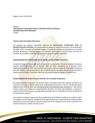 Bogotá, marzo 14 de 2.019
Señores
ARCANGELES FUNDACION PARA LA REHABILITACION INTEGRAL
Asamblea General de Miembros
Ciudad
Informe sobre los Estados Financieros
He auditado los Estados Financieros adjuntos de ARCANGELES FUNDACION PARA LA
REHABILITACION INTEGRAL, que comprenden el estado de situación financiera a 31 de diciembre
de 2018 y 2017, el estado del resultado integral, el estado de cambios en el patrimonio y el estado
de flujos de efectivo, correspondientes a los ejercicios terminados en dichas fechas, así como un
resumen de las políticas contables significativas y otra información explicativa.
Responsabilidad de la Administración en relación con los Estados Financieros
La Administración es responsable de la preparación y presentación fiel de los Estados Financieros
adjuntos de conformidad con el Decreto 3022 de 2013, compilado en el Decreto Único
Reglamentario 2420 de 2017, que incorpora las Normas Internacionales de Información Financiera
para NIIF PYMES, y del control interno que la Administración considere necesario para permitir la
preparación de Estados Financieros libres de incorrección material, debida a fraude o error.
Responsabilidad del Revisor Fiscal en relación con los Estados Financieros
Mi responsabilidad es expresar una opinión sobre los Estados Financieros adjuntos basado en mi
auditoría. He llevado a cabo la auditoría de conformidad con la Parte 2, Título 1° del Decreto Único
Reglamentario 2420 de 2017, que incorpora las Normas Internacionales de Auditoría – NIA. Dichas
normas exigen que cumpla los requerimientos de ética, así como que planifique y ejecute la
auditoría con el fin de obtener una seguridad razonable sobre si los Estados Financieros están libres
de incorrección material.
Una auditoría conlleva la aplicación de procedimientos para obtener evidencia de auditoría sobre
los importes y la información revelada en los Estados Financieros. Los procedimientos seleccionados
dependen del juicio del auditor, incluida la valoración de los riesgos de incorrección material en los
Estados Financieros, debida a fraude o error.
 
