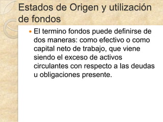 Estados de Origen y utilización
de fondos
El termino fondos puede definirse de
dos maneras: como efectivo o como
capital neto de trabajo, que viene
siendo el exceso de activos
circulantes con respecto a las deudas
u obligaciones presente.