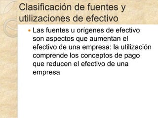 Clasificación de fuentes y
utilizaciones de efectivo
Las fuentes u orígenes de efectivo
son aspectos que aumentan el
efectivo de una empresa: la utilización
comprende los conceptos de pago
que reducen el efectivo de una
empresa