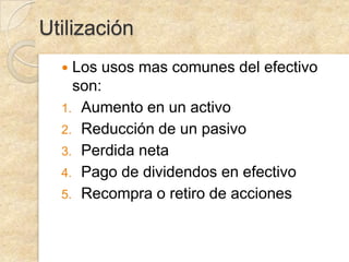 Utilización
Los usos mas comunes del efectivo
son:
1. Aumento en un activo
2. Reducción de un pasivo
3. Perdida neta
4. Pago de dividendos en efectivo
5. Recompra o retiro de acciones