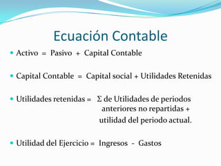 Ecuación Contable
 Activo = Pasivo + Capital Contable


 Capital Contable = Capital social + Utilidades Retenidas


 Utilidades retenidas = Σ de Utilidades de periodos
                          anteriores no repartidas +
                         utilidad del periodo actual.

 Utilidad del Ejercicio = Ingresos - Gastos
 