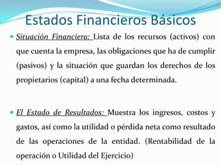 Estados Financieros Básicos
 Situación Financiera: Lista de los recursos (activos) con
 que cuenta la empresa, las obligaciones que ha de cumplir
 (pasivos) y la situación que guardan los derechos de los
 propietarios (capital) a una fecha determinada.



 El Estado de Resultados: Muestra los ingresos, costos y
 gastos, así como la utilidad o pérdida neta como resultado
 de las operaciones de la entidad. (Rentabilidad de la
 operación o Utilidad del Ejercicio)
 