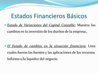 Estados Financieros Básicos
 Estado de Variaciones del Capital Contable: Muestra los
 cambios en la inversión de los dueños de la empresa..



 El Estado de cambios en la situación financiera: Lista
 cuales fueron las fuentes y las aplicaciones de los recursos.
 Informa s/la liquidez del negocio.
 