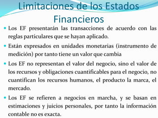 Limitaciones de los Estados
             Financieros
 Los EF presentarán las transacciones de acuerdo con las
 reglas particulares que se hayan aplicado.
 Están expresados en unidades monetarias (instrumento de
 medición) por tanto tiene un valor que cambia
 Los EF no representan el valor del negocio, sino el valor de
 los recursos y obligaciones cuantificables para el negocio, no
 cuantifican los recursos humanos, el producto la marca, el
 mercado.
 Los EF se refieren a negocios en marcha, y se basan en
 estimaciones y juicios personales, por tanto la información
 contable no es exacta.
 