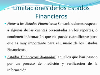 Limitaciones de los Estados
             Financieros
 Notas a los Estados Financieros: Son aclaraciones respecto
 a algunas de las cuentas presentadas en los reportes, o
 contienen información que no puede cuantificarse pero
 que es muy importante para el usuario de los Estados
 Financieros.

 Estados Financieros Auditados: aquellos que han pasado
 por un proceso de medición y verificación de la
 información
 