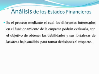 Análisis de los Estados Financieros
 Es el proceso mediante el cual los diferentes interesados
 en el funcionamiento de la empresa podrán evaluarla, con
 el objetivo de obtener las debilidades y sus fortalezas de
 las áreas bajo análisis, para tomar decisiones al respecto.
 