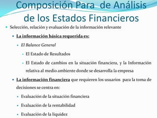 Composición Para de Análisis
      de los Estados Financieros
 Selección, relación y evaluación de la información relevante

    La información básica requerida es:

         El Balance General

             El Estado de Resultados

             El Estado de cambios en la situación financiera, y la Información
              relativa al medio ambiente donde se desarrolla la empresa

    La información financiera que requieren los usuarios para la toma de

     decisiones se centra en:

         Evaluación de la situación financiera

         Evaluación de la rentabilidad

         Evaluación de la liquidez
 