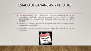 ESTADO DE GANANCIAS Y PERDIDAS
• Llamado también “Estado de Resultados”, muestra el resultado de las
operaciones realizadas por la empresa en un periodo contable
determinado. Se conocen las utilidades netas logradas en dicho
periodo.
• Presenta la utilidad o perdida de las operaciones de una compañía por
un periodo determinado.
• Expresado de otra manera: informa sobre la rentabilidad de la
operación.
 